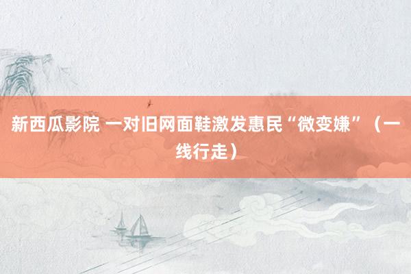 新西瓜影院 一对旧网面鞋激发惠民“微变嫌”（一线行走）