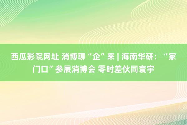 西瓜影院网址 消博聊“企”来 | 海南华研：“家门口”参展消博会 零时差伙同寰宇