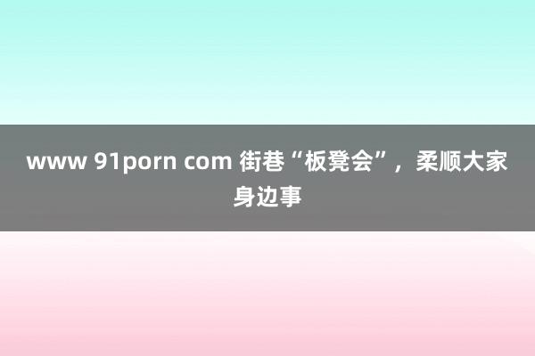 www 91porn com 街巷“板凳会”，柔顺大家身边事