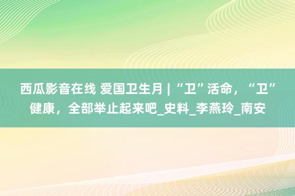 西瓜影音在线 爱国卫生月 | “卫”活命，“卫”健康，全部举止起来吧_史料_李燕玲_南安