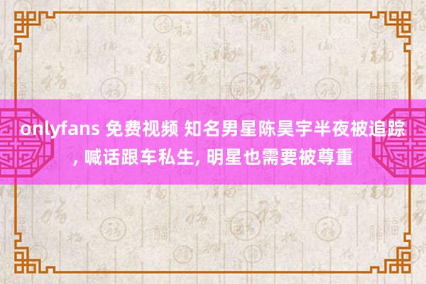 onlyfans 免费视频 知名男星陈昊宇半夜被追踪， 喊话跟车私生， 明星也需要被尊重