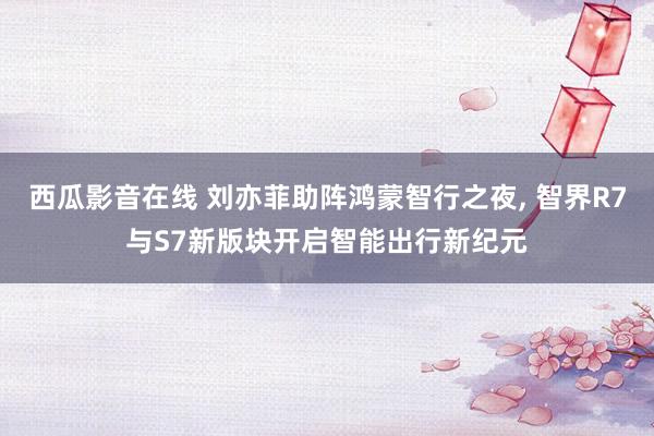 西瓜影音在线 刘亦菲助阵鸿蒙智行之夜， 智界R7与S7新版块开启智能出行新纪元