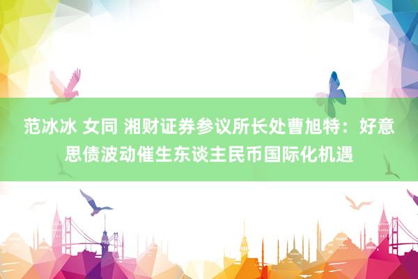范冰冰 女同 湘财证券参议所长处曹旭特：好意思债波动催生东谈主民币国际化机遇