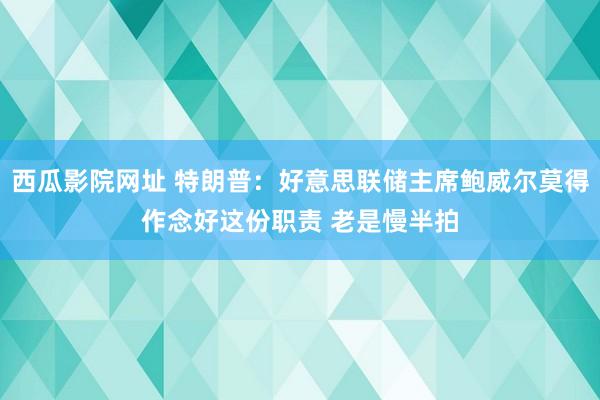 西瓜影院网址 特朗普：好意思联储主席鲍威尔莫得作念好这份职责 老是慢半拍