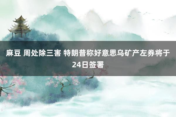 麻豆 周处除三害 特朗普称好意思乌矿产左券将于24日签署