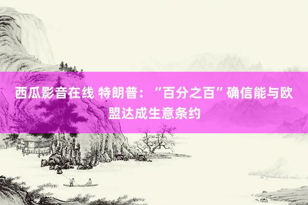 西瓜影音在线 特朗普：“百分之百”确信能与欧盟达成生意条约