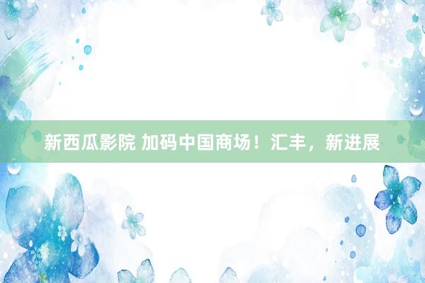 新西瓜影院 加码中国商场！汇丰，新进展