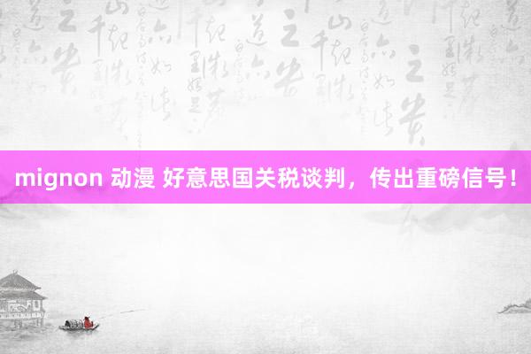 mignon 动漫 好意思国关税谈判，传出重磅信号！