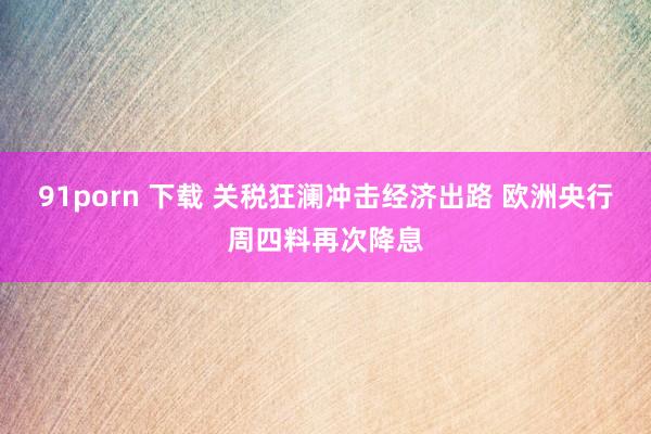 91porn 下载 关税狂澜冲击经济出路 欧洲央行周四料再次降息