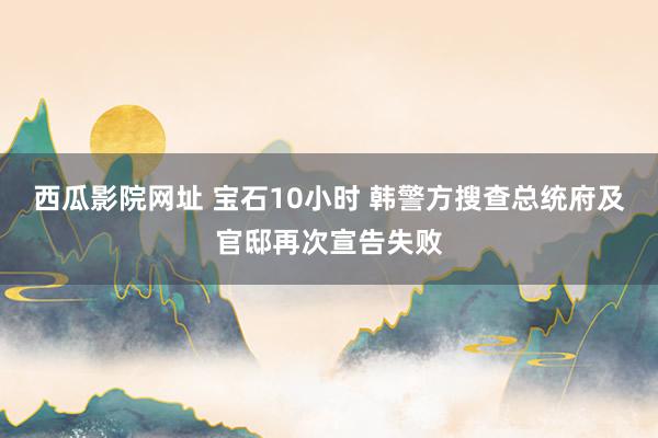 西瓜影院网址 宝石10小时 韩警方搜查总统府及官邸再次宣告失败