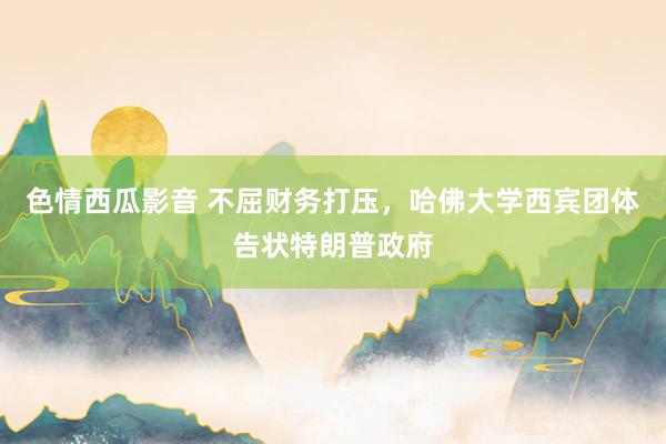 色情西瓜影音 不屈财务打压，哈佛大学西宾团体告状特朗普政府