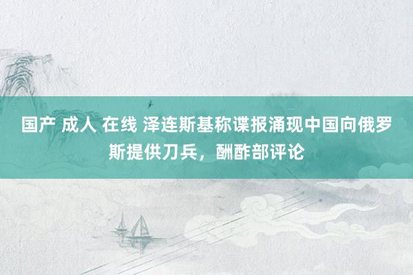 国产 成人 在线 泽连斯基称谍报涌现中国向俄罗斯提供刀兵，酬酢部评论