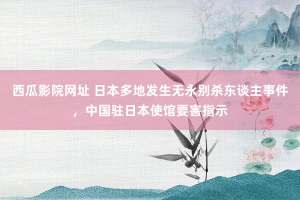 西瓜影院网址 日本多地发生无永别杀东谈主事件，中国驻日本使馆要害指示
