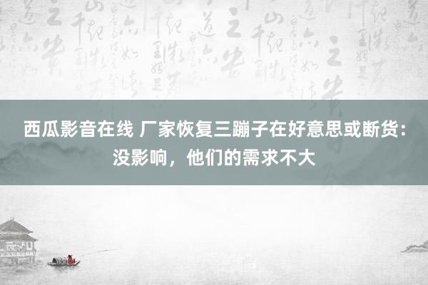 西瓜影音在线 厂家恢复三蹦子在好意思或断货：没影响，他们的需求不大