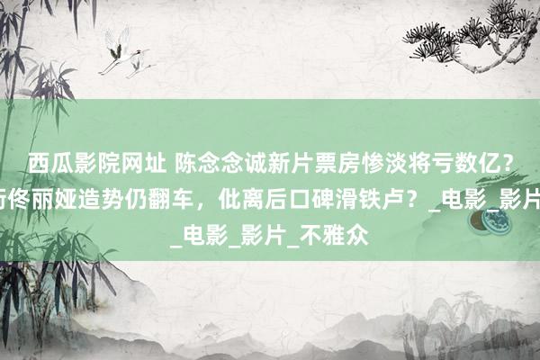 西瓜影院网址 陈念念诚新片票房惨淡将亏数亿？黄渤领衔佟丽娅造势仍翻车，仳离后口碑滑铁卢？_电影_影片_不雅众