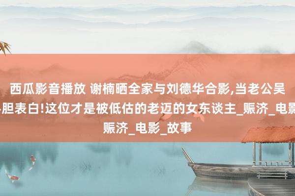 西瓜影音播放 谢楠晒全家与刘德华合影，当老公吴京面斗胆表白!这位才是被低估的老迈的女东谈主_赈济_电影_故事
