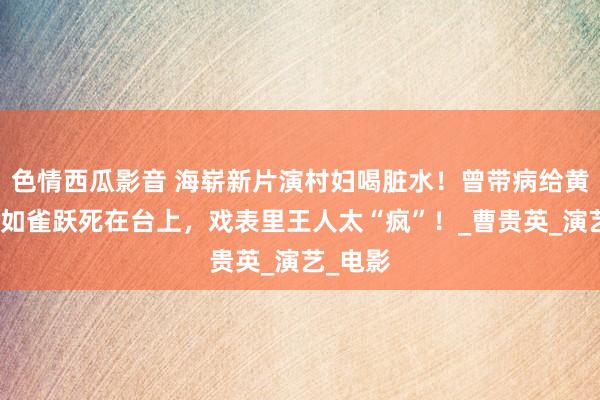 色情西瓜影音 海崭新片演村妇喝脏水！曾带病给黄磊写信如雀跃死在台上，戏表里王人太“疯”！_曹贵英_演艺_电影