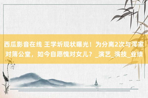 西瓜影音在线 王学圻现状曝光！为分离2次与浑家对簿公堂，如今自愿愧对女儿？_演艺_演技_业绩