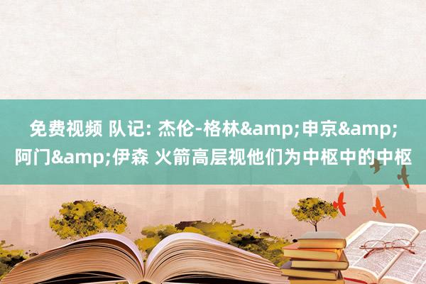 免费视频 队记: 杰伦-格林&申京&阿门&伊森 火箭高层视他们为中枢中的中枢