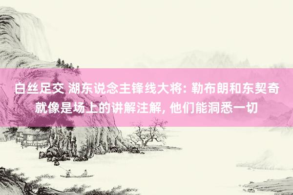 白丝足交 湖东说念主锋线大将: 勒布朗和东契奇就像是场上的讲解注解， 他们能洞悉一切