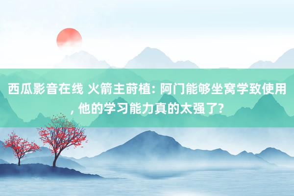 西瓜影音在线 火箭主莳植: 阿门能够坐窝学致使用， 他的学习能力真的太强了?