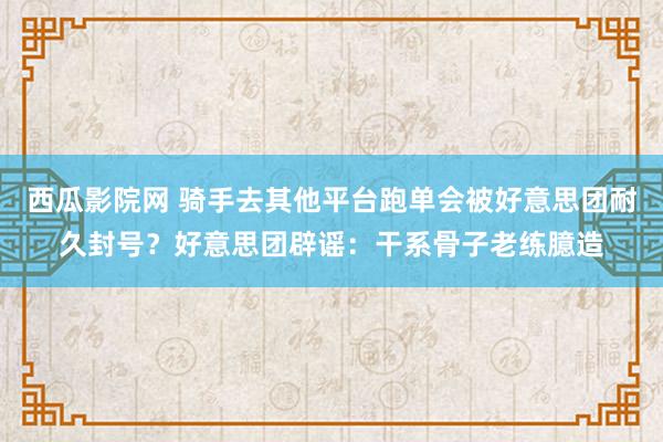 西瓜影院网 骑手去其他平台跑单会被好意思团耐久封号？好意思团辟谣：干系骨子老练臆造