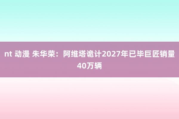 nt 动漫 朱华荣：阿维塔诡计2027年已毕巨匠销量40万辆