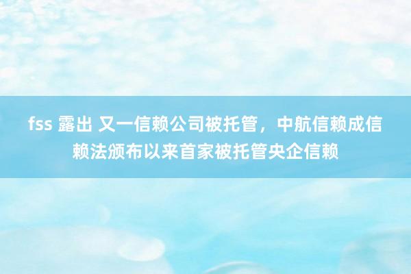 fss 露出 又一信赖公司被托管，中航信赖成信赖法颁布以来首家被托管央企信赖