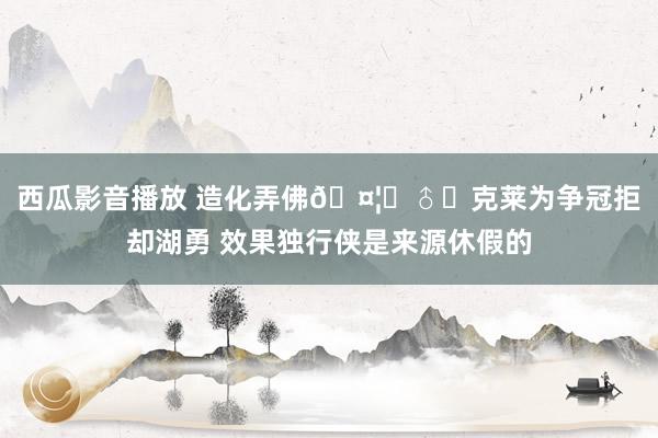 西瓜影音播放 造化弄佛🤦‍♂️克莱为争冠拒却湖勇 效果独行侠是来源休假的
