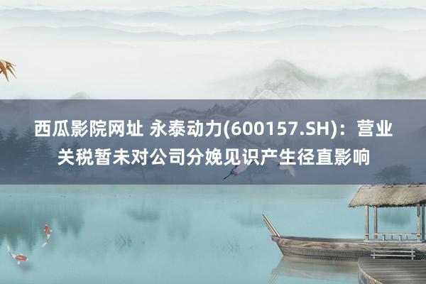 西瓜影院网址 永泰动力(600157.SH)：营业关税暂未对公司分娩见识产生径直影响