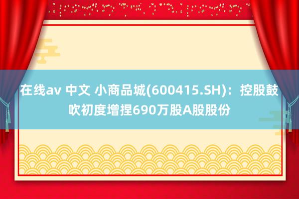 在线av 中文 小商品城(600415.SH)：控股鼓吹初度增捏690万股A股股份