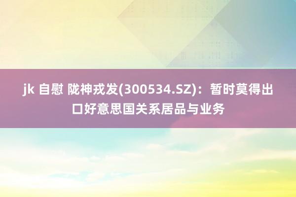 jk 自慰 陇神戎发(300534.SZ)：暂时莫得出口好意思国关系居品与业务