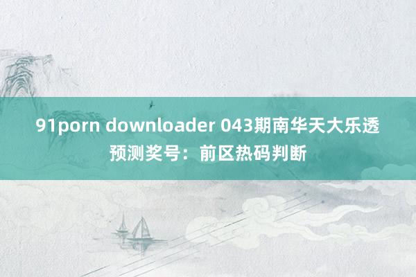 91porn downloader 043期南华天大乐透预测奖号：前区热码判断