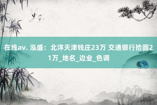 在线av. 泓盛：北洋天津钱庄23万 交通银行拾圆21万_地名_边业_色调