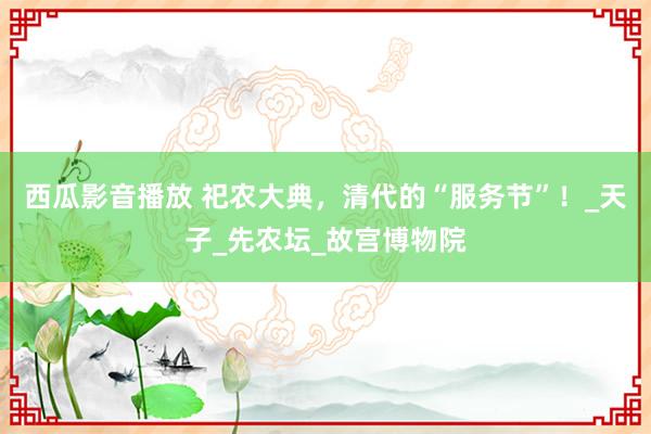 西瓜影音播放 祀农大典，清代的“服务节”！_天子_先农坛_故宫博物院