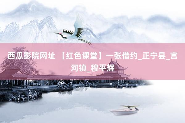 西瓜影院网址 【红色课堂】一张借约_正宁县_宫河镇_穆平辉