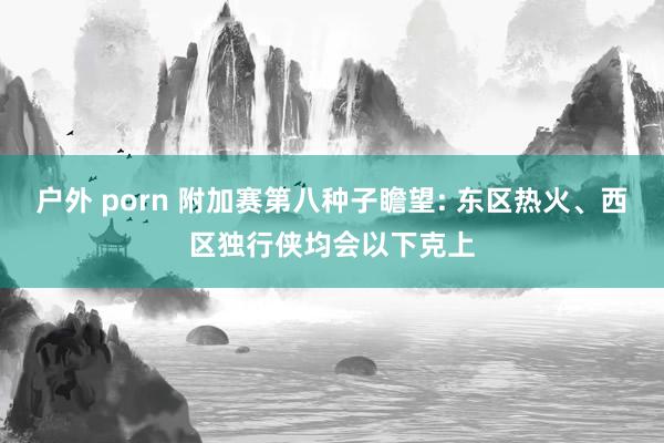 户外 porn 附加赛第八种子瞻望: 东区热火、西区独行侠均会以下克上