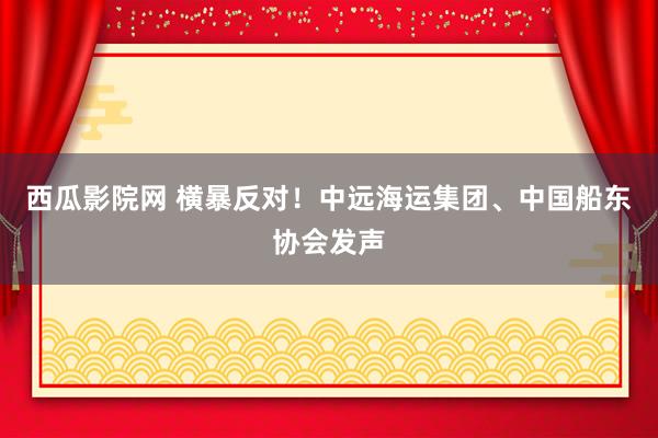 西瓜影院网 横暴反对！中远海运集团、中国船东协会发声