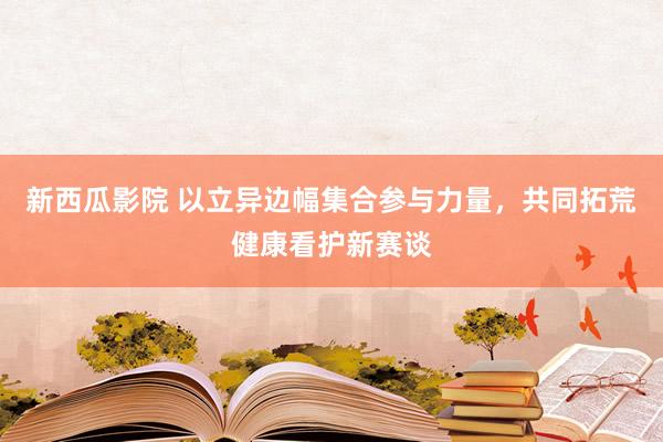 新西瓜影院 以立异边幅集合参与力量，共同拓荒健康看护新赛谈
