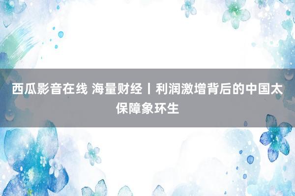 西瓜影音在线 海量财经丨利润激增背后的中国太保障象环生