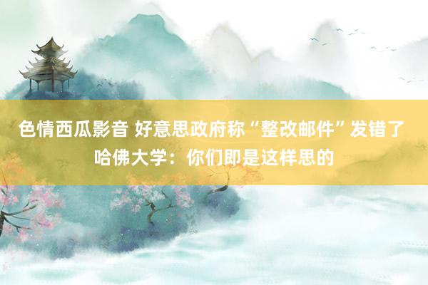 色情西瓜影音 好意思政府称“整改邮件”发错了 哈佛大学：你们即是这样思的
