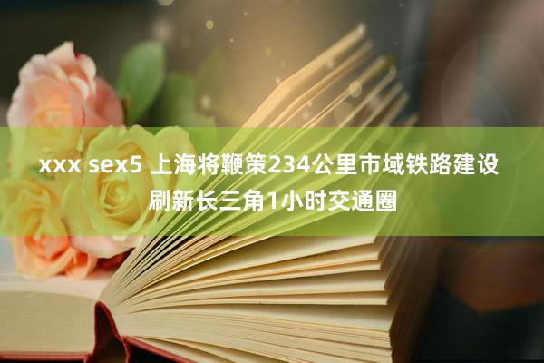 xxx sex5 上海将鞭策234公里市域铁路建设 刷新长三角1小时交通圈