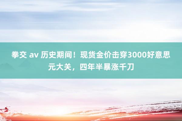 拳交 av 历史期间！现货金价击穿3000好意思元大关，四年半暴涨千刀