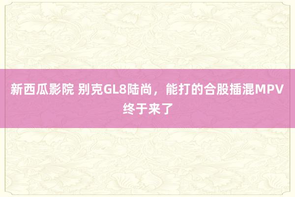 新西瓜影院 别克GL8陆尚，能打的合股插混MPV终于来了