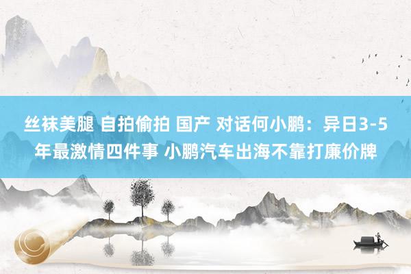 丝袜美腿 自拍偷拍 国产 对话何小鹏：异日3-5年最激情四件事 小鹏汽车出海不靠打廉价牌