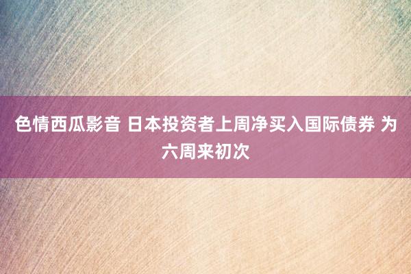 色情西瓜影音 日本投资者上周净买入国际债券 为六周来初次