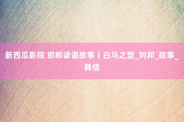 新西瓜影院 邯郸谚语故事丨白马之盟_刘邦_政事_韩信