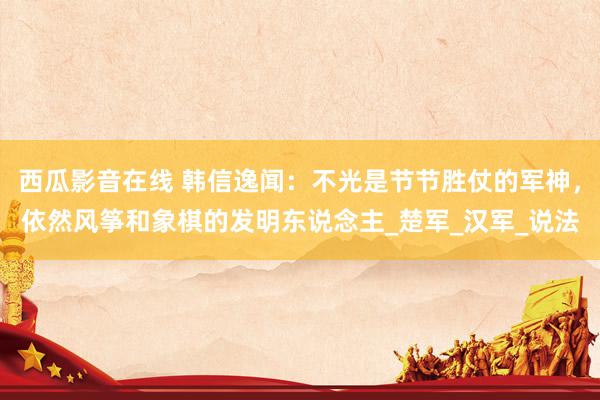 西瓜影音在线 韩信逸闻：不光是节节胜仗的军神，依然风筝和象棋的发明东说念主_楚军_汉军_说法