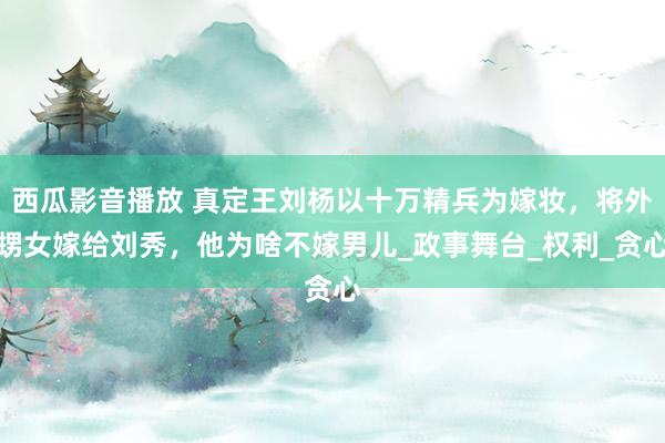 西瓜影音播放 真定王刘杨以十万精兵为嫁妆，将外甥女嫁给刘秀，他为啥不嫁男儿_政事舞台_权利_贪心