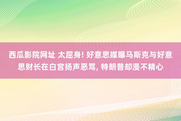 西瓜影院网址 太屈身! 好意思媒曝马斯克与好意思财长在白宫扬声恶骂， 特朗普却漫不精心
